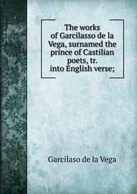 The works of Garcilasso de la Vega, surnamed the prince of Castilian poets, tr. into English verse;