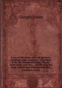 Lives of the most eminent painters, sculptors, and architects: translated from the Italian of Giorgio Vasari. With notes and illus., chiefly selected from various commentators by Mrs. Jonatha