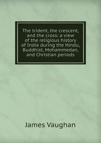 The trident, the crescent, and the cross: a view of the religious history of India during the Hindu, Buddhist, Mohammedan, and Christian periods