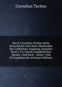 Des P. Cornelius Tacitus Sechs Erste Bucher Seit Dem Abscheiden Des Gottlichen Augustus (Annalen Buch I-Vi.) Durch Ausfuhrlichen Sprach- Und Sach- . Schul- Und Privatgebrauche (German Edition