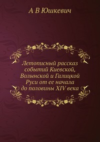 Летописный рассказ событий Киевской, Волынской и Галицкой Руси от ее начала до половины XIV века