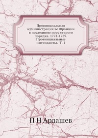 Провинциальная администрация во Франции в последнюю пору старого порядка. 1774-1789. Провинциальные интенданты. Т. 1