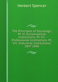 The Principles of Sociology: Pt. Vi. Ecclesiastical Institutions. Pt. Vii. Professional Institutions. Pt. Viii. Industrial Institutions. 1897 1896