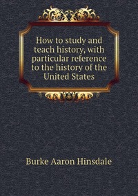 How to study and teach history, with particular reference to the history of the United States