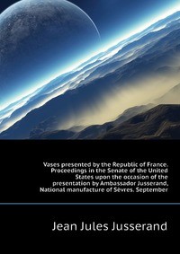 Vases presented by the Republic of France. Proceedings in the Senate of the United States upon the occasion of the presentation by Ambassador Jusserand, National manufacture of Sevres. Septem