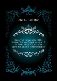 History of the republic of the United States of America as traced in the writings of Alexander Hamilton and his contemporaries