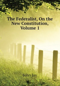 The Federalist, On the New Constitution, Volume 1