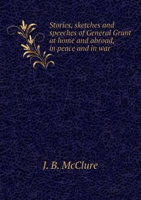 Stories, sketches and speeches of General Grant at home and abroad, in peace and in war