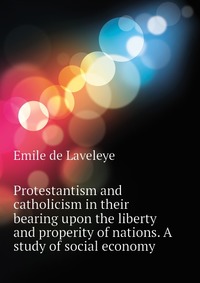 Protestantism and catholicism in their bearing upon the liberty and properity of nations. A study of social economy