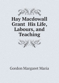 Hay Macdowall Grant His Life, Labours, and Teaching