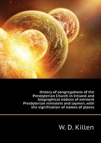 History of congregations of the Presbyterian Church in Ireland and biographical notices of eminent Presbyterian ministers and laymen, with the signification of names of places