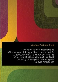 The letters and inscriptions of Hammurabi, King of Babylon, about B.C. 2200, to which are added a series of letters of other kings of the First Dynasty of Babylon. The original Babylonian tex