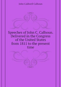 Speeches of John C. Calhoun. Delivered in the Congress of the United States from 1811 to the present time