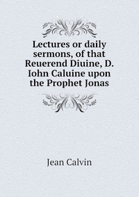 Lectures or daily sermons, of that Reuerend Diuine, D. Iohn Caluine upon the Prophet Jonas