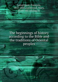 The beginnings of history according to the Bible and the traditions of Oriental peoples