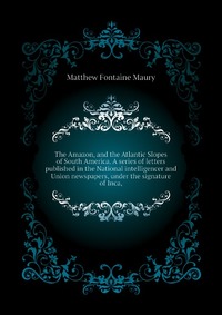 The Amazon, and the Atlantic Slopes of South America. A series of letters published in the National intelligencer and Union newspapers, under the signature of Inca