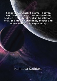 Sakuntala, a Sanskrit drama, in seven acts. The Deva-Nagari recension of the text, ed. with literal English translations of all the metrical passages, metres and notes, critical and explanato