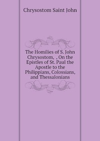 The Homilies of S. John Chrysostom, , On the Epistles of St. Paul the Apostle to the Philippians, Colossians, and Thessalonians