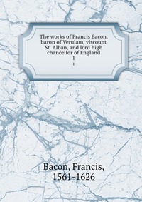 The works of Francis Bacon, baron of Verulam, viscount St. Alban, and lord high chancellor of England