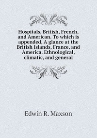 Hospitals, British, French, and American. To which is appended, A glance at the British Islands, France, and America. Ethnological, climatic, and general