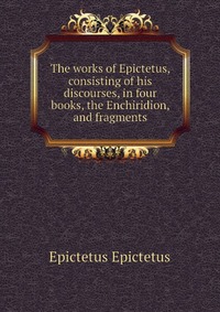 The works of Epictetus, consisting of his discourses, in four books, the Enchiridion, and fragments