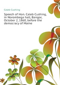 Speech of Hon. Caleb Cushing, in Norombega hall, Bangor, October 2, 1860, before the democracy of Maine