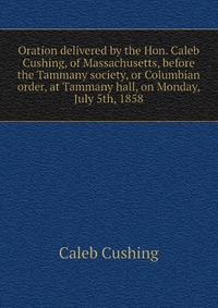 Oration delivered by the Hon. Caleb Cushing, of Massachusetts, before the Tammany society, or Columbian order, at Tammany hall, on Monday, July 5th, 1858