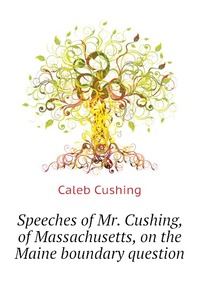 Speeches of Mr. Cushing, of Massachusetts, on the Maine boundary question