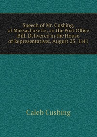 Speech of Mr. Cushing, of Massachusetts, on the Post Office Bill. Delivered in the House of Representatives, August 25, 1841