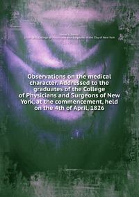 Observations on the medical character. Addressed to the graduates of the College of Physicians and Surgeons of New York, at the commencement, held on the 4th of April, 1826