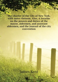 The charter of the City of New York, with notes thereon. Also, A treatise on the powers and duties of the mayor, aldermen, and assistant aldermen, and the Journal of the city convention