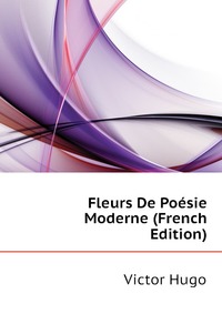 Victor Hugo - «Fleurs De Poesie Moderne (French Edition)»