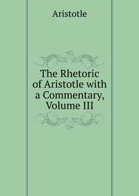 The Rhetoric of Aristotle with a Commentary, Volume III