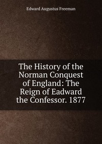 The History of the Norman Conquest of England: The Reign of Eadward the Confessor. 1877