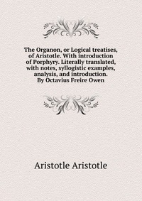 The Organon, or Logical treatises, of Aristotle. With introduction of Porphyry. Literally translated, with notes, syllogistic examples, analysis, and introduction. By Octavius Freire Owen