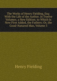 The Works of Henry Fielding, Esq: With the Life of the Author. in Twelve Volumes. a New Edition. to Which Is Now First Added, the Fathers; Or, the Good-Natured Man, Volume 3