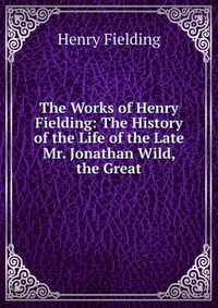 The Works of Henry Fielding: The History of the Life of the Late Mr. Jonathan Wild, the Great