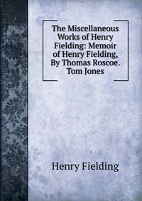 The Miscellaneous Works of Henry Fielding: Memoir of Henry Fielding, By Thomas Roscoe. Tom Jones