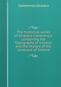 The historical works of Giraldus Cambrensis containing the Topography of Ireland, and the History of the conquest of Ireland