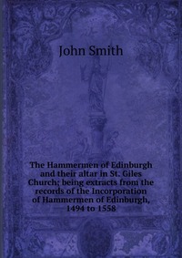 The Hammermen of Edinburgh and their altar in St. Giles Church; being extracts from the records of the Incorporation of Hammermen of Edinburgh, 1494 to 1558