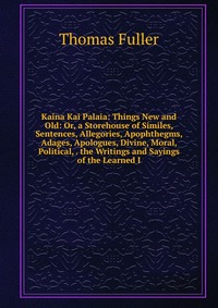 Kaina Kai Palaia: Things New and Old: Or, a Storehouse of Similes, Sentences, Allegories, Apophthegms, Adages, Apologues, Divine, Moral, Political, . the Writings and Sayings of the Learned I