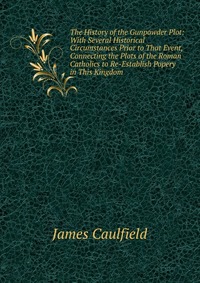 The History of the Gunpowder Plot: With Several Historical Circumstances Prior to That Event, Connecting the Plots of the Roman Catholics to Re-Establish Popery in This Kingdom