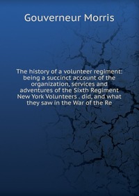 The history of a volunteer regiment: being a succinct account of the organization, services and adventures of the Sixth Regiment New York Volunteers . did, and what they saw in the War of the