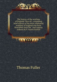 The history of the worthies of England: New ed., containing brief notices of the most celebrated worthies of England who have flourished since the . and copious indexes by P. Austin Nuttall