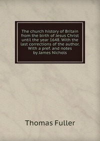 The church history of Britain from the birth of Jesus Christ until the year 1648. With the last corrections of the author. With a pref. and notes by James Nichols