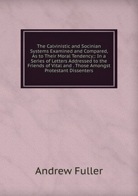 The Calvinistic and Socinian Systems Examined and Compared, As to Their Moral Tendency;: In a Series of Letters Addressed to the Friends of Vital and . Those Amongst Protestant Dissenters