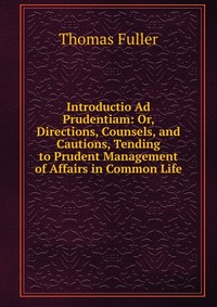 Introductio Ad Prudentiam: Or, Directions, Counsels, and Cautions, Tending to Prudent Management of Affairs in Common Life