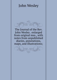 The Journal of the Rev. John Wesley . enlarged from original mss., with notes from unpublished diaries, annotations, maps, and illustrations;