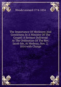 The Importance Of Meekness And Gentleness In A Minister Of The Gospel: A Sermon Delivered At The Ordination Of The Rev. Jacob Ide, At Medway, Nov. 2, 1814 with Charge