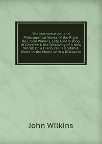 The Mathematical and Philosophical Works of the Right Rev. John Wilkins, Late Lord Bishop of Chester: I. the Discovery of a New World; Or, a Discourse . Habitable World in the Moon. with a Di